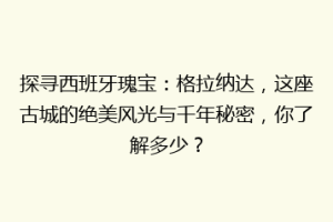 探寻西班牙瑰宝：格拉纳达，这座古城的绝美风光与千年秘密，你了解多少？