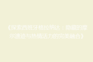 《探索西班牙格拉纳达：隐藏的摩尔遗迹与热情活力的完美融合》
