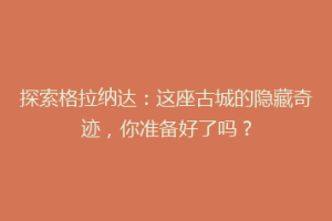 探索格拉纳达：这座古城的隐藏奇迹，你准备好了吗？