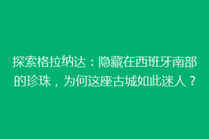 探索格拉纳达：隐藏在西班牙南部的珍珠，为何这座古城如此迷人？