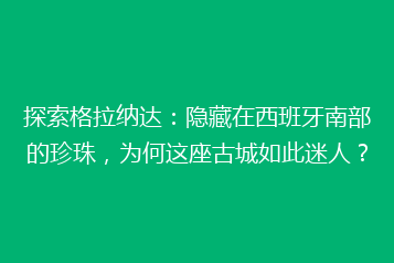 探索格拉纳达：隐藏在西班牙南部的珍珠，为何这座古城如此迷人？