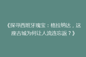 《探寻西班牙瑰宝：格拉纳达，这座古城为何让人流连忘返？》
