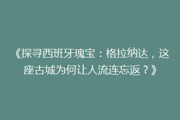 《探寻西班牙瑰宝:格拉纳达,这座古城为何让人流连忘返?》