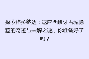探索格拉纳达：这座西班牙古城隐藏的奇迹与未解之谜，你准备好了吗？