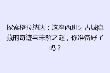 探索格拉纳达:这座西班牙古城隐藏的奇迹与未解之谜,你准备好了吗?