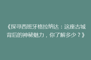 《探寻西班牙格拉纳达：这座古城背后的神秘魅力，你了解多少？》