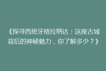 《探寻西班牙格拉纳达:这座古城背后的神秘魅力,你了解多少?》