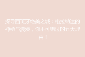 探寻西班牙绝美之城：格拉纳达的神秘与浪漫，你不可错过的五大理由！