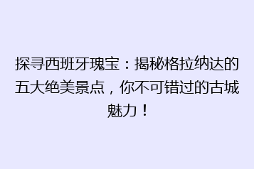 探寻西班牙瑰宝:揭秘格拉纳达的五大绝美景点,你不可错过的古城魅力!