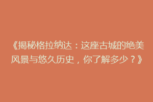 《揭秘格拉纳达：这座古城的绝美风景与悠久历史，你了解多少？》