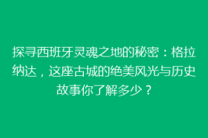 探寻西班牙灵魂之地的秘密：格拉纳达，这座古城的绝美风光与历史故事你了解多少？