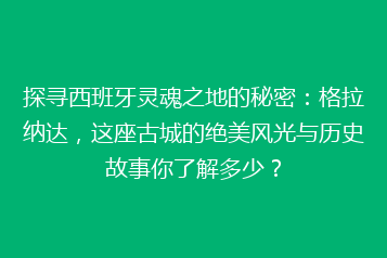 探寻西班牙灵魂之地的秘密:格拉纳达,这座古城的绝美风光与历史故事你了解多少?