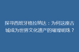 探寻西班牙格拉纳达：为何这座古城成为世界文化遗产的璀璨明珠？
