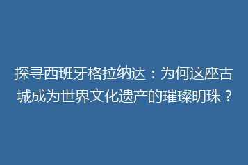 探寻西班牙格拉纳达:为何这座古城成为世界文化遗产的璀璨明珠?