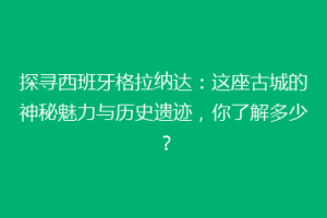 探寻西班牙格拉纳达：这座古城的神秘魅力与历史遗迹，你了解多少？