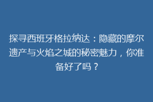 探寻西班牙格拉纳达：隐藏的摩尔遗产与火焰之城的秘密魅力，你准备好了吗？