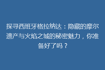 探寻西班牙格拉纳达:隐藏的摩尔遗产与火焰之城的秘密魅力,你准备好了吗?