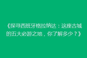 《探寻西班牙格拉纳达:这座古城的五大必游之地,你了解多少?》
