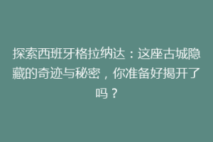 探索西班牙格拉纳达：这座古城隐藏的奇迹与秘密，你准备好揭开了吗？