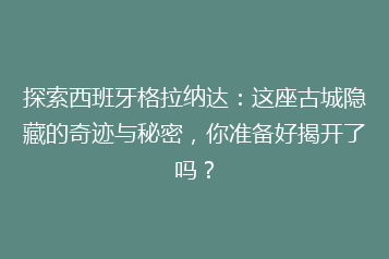 探索西班牙格拉纳达:这座古城隐藏的奇迹与秘密,你准备好揭开了吗?