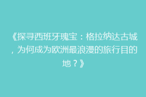 《探寻西班牙瑰宝：格拉纳达古城，为何成为欧洲最浪漫的旅行目的地？》