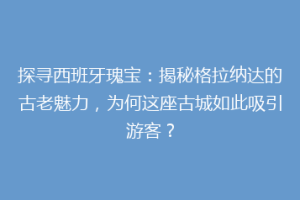 探寻西班牙瑰宝：揭秘格拉纳达的古老魅力，为何这座古城如此吸引游客？