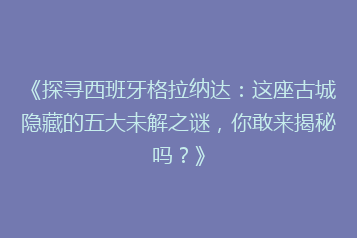 《探寻西班牙格拉纳达:这座古城隐藏的五大未解之谜,你敢来揭秘吗?》