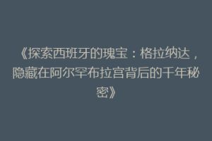 《探索西班牙的瑰宝：格拉纳达，隐藏在阿尔罕布拉宫背后的千年秘密》