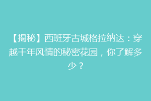 【揭秘】西班牙古城格拉纳达：穿越千年风情的秘密花园，你了解多少？