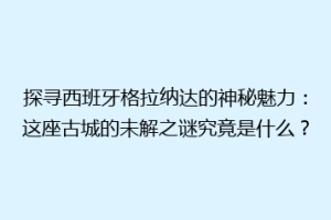 探寻西班牙格拉纳达的神秘魅力：这座古城的未解之谜究竟是什么？