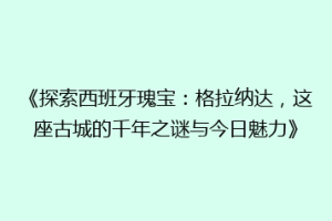 《探索西班牙瑰宝：格拉纳达，这座古城的千年之谜与今日魅力》