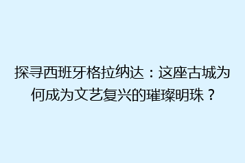 探寻西班牙格拉纳达:这座古城为何成为文艺复兴的璀璨明珠?