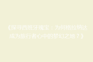 《探寻西班牙瑰宝：为何格拉纳达成为旅行者心中的梦幻之地？》