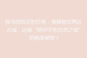 探寻西班牙的珍珠：揭秘格拉纳达古城，这座“阿尔罕布拉宫之城”的绝美秘密！