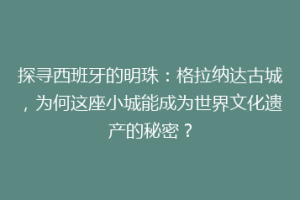 探寻西班牙的明珠：格拉纳达古城，为何这座小城能成为世界文化遗产的秘密？