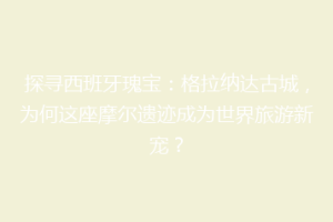 探寻西班牙瑰宝：格拉纳达古城，为何这座摩尔遗迹成为世界旅游新宠？