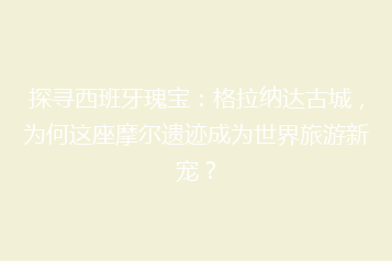 探寻西班牙瑰宝:格拉纳达古城,为何这座摩尔遗迹成为世界旅游新宠?