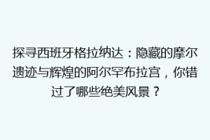探寻西班牙格拉纳达：隐藏的摩尔遗迹与辉煌的阿尔罕布拉宫，你错过了哪些绝美风景？