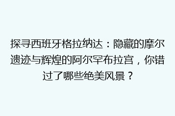 探寻西班牙格拉纳达:隐藏的摩尔遗迹与辉煌的阿尔罕布拉宫,你错过了哪些绝美风景?