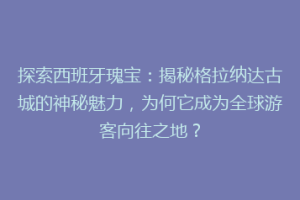 探索西班牙瑰宝：揭秘格拉纳达古城的神秘魅力，为何它成为全球游客向往之地？