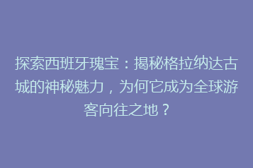 探索西班牙瑰宝:揭秘格拉纳达古城的神秘魅力,为何它成为全球游客向往之地?