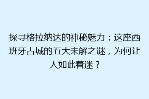 探寻格拉纳达的神秘魅力：这座西班牙古城的五大未解之谜，为何让人如此着迷？