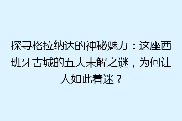 探寻格拉纳达的神秘魅力:这座西班牙古城的五大未解之谜,为何让人如此着迷?
