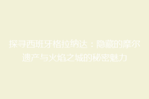 探寻西班牙格拉纳达：隐藏的摩尔遗产与火焰之城的秘密魅力