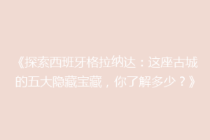 《探索西班牙格拉纳达：这座古城的五大隐藏宝藏，你了解多少？》