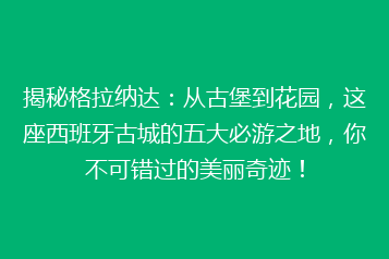 揭秘格拉纳达:从古堡到花园,这座西班牙古城的五大必游之地,你不可错过的美丽奇迹!