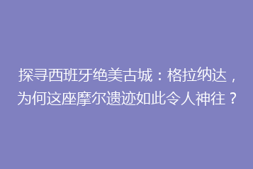 探寻西班牙绝美古城:格拉纳达,为何这座摩尔遗迹如此令人神往?