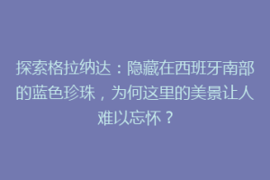 探索格拉纳达：隐藏在西班牙南部的蓝色珍珠，为何这里的美景让人难以忘怀？