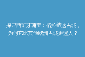 探寻西班牙瑰宝：格拉纳达古城，为何它比其他欧洲古城更迷人？