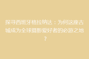 探寻西班牙格拉纳达：为何这座古城成为全球摄影爱好者的必游之地？
